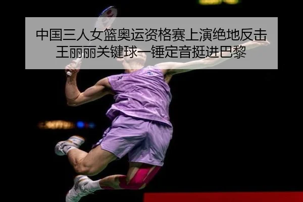 中国三人女篮奥运资格赛上演绝地反击 王丽丽关键球一锤定音挺进巴黎