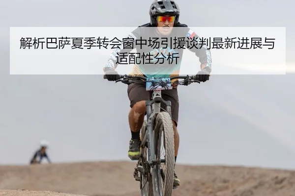 解析巴萨夏季转会窗中场引援谈判最新进展与适配性分析