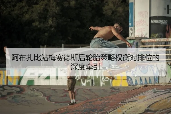 阿布扎比站梅赛德斯后轮胎策略权衡对排位的深度牵引